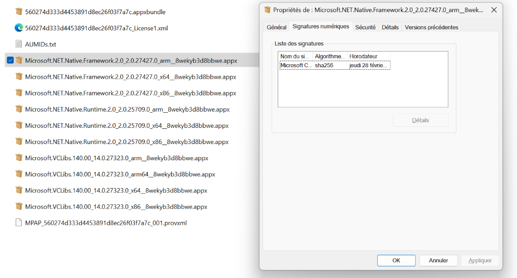560274d333d4453891d8ec26f03f7a7c.appxbundle 
560274d333d4453891 d8ec26f03f7a7c_License1 .xml 
AIJMlDs.b<t 
Microsoft.NET.Native.Framework.2.0 2.0.27427.0 arm 
Microsoft.NET.Native.Framework.2.0 2.0.27427.0 x64 
Microsoft.NET.Native.Framework.2.0 2.0.27427.0 x86 
Propriétés de : Microsoft.NET.Native.Framework.2.0 2.0.27427.0 arm 8wek... 
Général Signatures numériques Sécurité Détails Versions précédentes 
x 
Liste des signatures 
Nom du si___ Algorithme___ 
Microsoft sha256 
8wekyb3d8bbwe.appx 
8wekyb3d8bbwe.appx 
8wekyb3d8bbwe.appx 
Horodateur 
jeudi 28 févrie_ 
Microsoft.NET.Native.Runtime.2.0 2.0.25709.0 arm_8wekyb3d8bbwe.appx 
Microsoft.NET.Native.Runtime.2.0 2.0.25709.0 x64 8wekyb3d8bbwe.appx 
Microsoft.NET.Native.Runtime.2.0 2.0.25709.0 x86 8wekyb3d8bbwe.appx 
Microsoft.VCLibs. 140.00 14.0.27323.0 arm_8wekyb3d8bbwe.appx 
Microsoft.VCLibs. 140.00 14.0.27323.0 arm64 8wekyb3d8bbwe.appx 
Microsoft.VCLibs. 140.00 14.0.27323.0 x64_8wekyb3d8bbwe.appx 
Microsoft.VCLibs. 140.00 14.0.27323.0 x86 8wekyb3d8bbwe.appx 
MPAP 560274d333d4453891d8ec26f03f7a7c 001 .provxml 
Détails 
OK 
Annuler 
Appliquer 