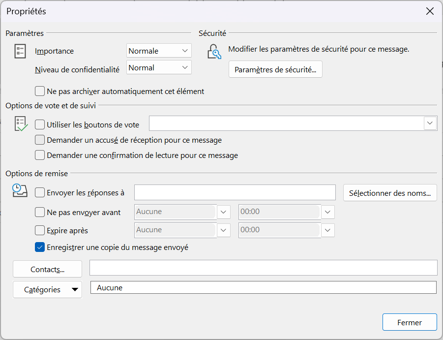 Propriétés 
Paramètres 
Importance 
x 
Normale 
Niveau de confidentialité Normal 
Sécurité 
Modifier les paramètres de sécurité pour ce message. 
Paramètres de sécurité.„ 
Ne pas archiver automatiquement cet élément 
Options de vote et de suivi 
Utiliser les boutons de vote 
Demander un accusé de réception pour ce message 
Demander une confirmation de lecture pour ce message 
Options de remise 
Envoyer les réponses à 
Aucune 
Ne pas envoyer avant 
Expire après 
Aucune 
00:00 
00:00 
Enregistrer une copie du message envoyé 
Contacts.„ 
Catégories 
Aucune 
Sélectionner des noms.„ 
Fermer 