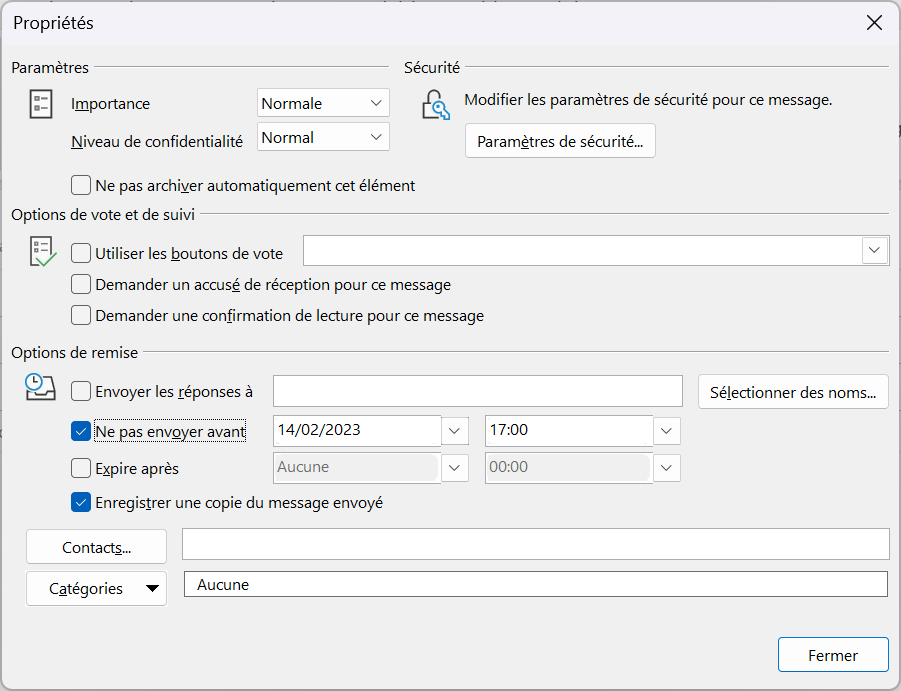 Propriétés 
Paramètres 
Importance 
x 
Normale 
Niveau de confidentialité Normal 
Sécurité 
Modifier les paramètres de sécurité pour ce message. 
Paramètres de sécurité.„ 
Ne pas archiver automatiquement cet élément 
Options de vote et de suivi 
Utiliser les boutons de vote 
Demander un accusé de réception pour ce message 
Demander une confirmation de lecture pour ce message 
Options de remise 
Envoyer les réponses à 
14/02/2023 
Ne pas envoyer avant 
Expire après 
Aucune 
17:00 
00:00 
Enregistrer une copie du message envoyé 
Contacts.„ 
Catégories 
Aucune 
Sélectionner des noms.„ 
Fermer 