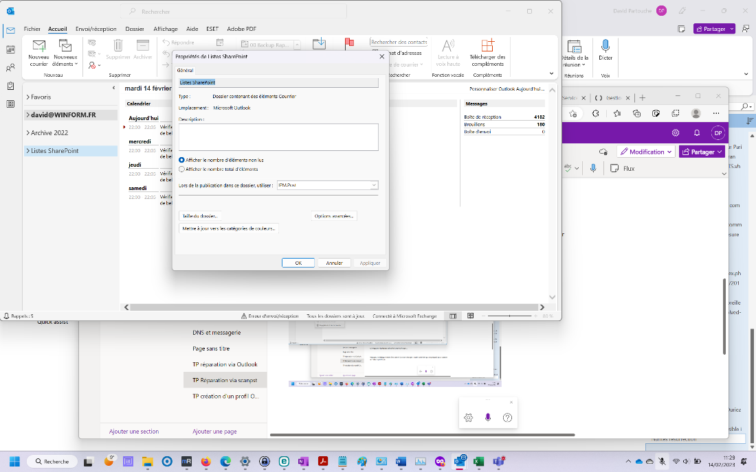 Rechercher 
Fichier Accueil Envoi/réception Dossier Affichage Aide ESET Adobe PDF 
x 
David 
Partouche 
O 
x 
YI 
Nouveau Nouveaux 
courrier éléments v 
Nouveau 
> Favoris 
> david@WlNFORM.FR 
> Archive 2022 
> Listes SharePoint 
Rappels : 5 
Q Recherche 
Supprimer Archiver 
Supprimer 
mardi 14 févrie 
Calendrier 
Aujourd'hui 
Répondre 
00 Backup Rap... 
Propriétés de Listes SharePoint 
Général 
ListesSharePoint 
Lecture à 
voix haute 
Fonction vocale 
étails de la 
réunion v 
Réunions 
Dicter 
Voix 
Ë Partager v 
x 
Type : 
Emplacement : 
Description : 
Dossier contenant des éléments Courrier 
Microsoft Outlook 
22:00 - 22:05 
mercredi 
22:00 - 22:05 
jeudi 
22:00 - 22:05 
samedi 
22:00 - 22:05 
Ajouter une section 
Boîte de réception 
Brouillons 
Boîte d'envoi 
IPM.Post 
Rechercher des contacts 
et d'adresses 
x 
de courrier v 
echercher 
Appliquer 
Télécharger des 
compléments 
Compléments 
Personnaliser Outlook Aujourd'hui 
Messages 
4182 
180 
Vérifi 
de be 
Vérifi 
de be 
Vérifi 
de be 
Vérifi 
de be 
Service X I ( ) Gestic 
CÈ Modification v 
Ê Partager v 
O Afficher le nombre d'éléments non lus 
O 
Afficher le nombre total d'éléments 
Lors de la publication dans ce dossier, utiliser : 
Taille du dossier.„ 
abc 
Flux 
Mettre à jour vers les catégories de couleurs.„ 
OK 
A Erreur d'envoi/réception 
DNS et messagerie 
Page sans titre 
TP réparation via Outlook 
TP Réparation via scanpst 
TP création d'un profil O. 
Ajouter une page 
Options avancées.„ 
Annuler 
Tous les dossiers sont à jour. 
Connecté à Microsoft Exchange 
r Pari 
.vh 
com 
ure 
x.ph 
01 
reille 
Ived- 
ur•ez 
ible i 
11'.29 
14/02/2023 