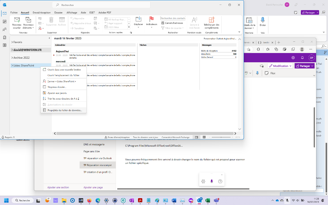 Rechercher 
Fichier Accueil Envoi/réception Dossier Affichage Aide ESET Adobe PDF 
David 
Partouche 
O 
x 
YI 
Nouveau Nouveaux 
courrier éléments v 
Nouveau 
> Favoris 
> david@WlNFORM.FR 
> Archive 2022 
> Listes SharePoint 
Rappels : 5 
Q Recherche 
<DRépondre 
Répondre à tous Q v 
Supprimer Archiver 
Indicateurs 
Supprimer 
Transférer 
Répondre 
00 Backup Rap... 
Rejet support 
CLI 2023 Résa 
Actions rapides 
Déplacer 
Tâches 
Rechercher des contacts 
Carnet d'adresses 
Filtre d 
e courrier v 
Rechercher 
Lecture à 
voix haute 
Fonction vocale 
Télécharger des 
compléments 
Compléments 
Personnaliser Outlook Aujourd'hui 
x 
étails de la 
réunion v 
Réunions 
Dicter 
Voix 
Ë Partager v 
x 
< mardi 14 février 2023 
Calendrier 
Aujourd'hui 
Messages 
Boîte de réception 
Brouillons 
Boîte d'envoi 
4182 
180 
Vérifier boite email des enfants/ compte bancaire de bella / compte phone 
22:00 - 22:05 
de bella 
mercredi 
Vérifier boite email des enfants/ compte bancaire de bella / compte phone 
22:00 - 22:05 
Service X I ( ) Gestic 
CÈ Modification v 
Ê Partager v 
Ouvrir dans une nouvelle fenêtre 
Ouvrir l'emplacement du fichier 
Fermer « Listes SharePoint » 
Nouveau dossier... 
Ajouter aux favoris 
ZI Trier les sous-dossiers de A à Z 
Autorisations du dossier 
[2 Propriétés du fichier de données... 
Ajouter une section 
abc 
Flux 
des enfants/ compte bancaire de bella / compte phone 
des enfants/ compte bancaire de bella / compte phone 
A Erreur d'envoi/réception 
Tous les dossiers sont à jour. 
Connecté à Microsoft Exchange 
DNS et messagerie 
Page sans titre 
TP réparation via Outlook 
TP Réparation via scanpst 
TP création d'un profil O.. 
Ajouter une page 
C:\Program Files\Microsoft Office\root\Office16... 
Vous pourrez fréquemment être amené à devoir changer le nom du fichier qui est proposé pour scanner 
un fichier spécifique. 
r Pari 
.vh 
com 
ure 
x.ph 
01 
reille 
Ived- 
ur•ez 
ible i 
11'.29 
14/02/2023 