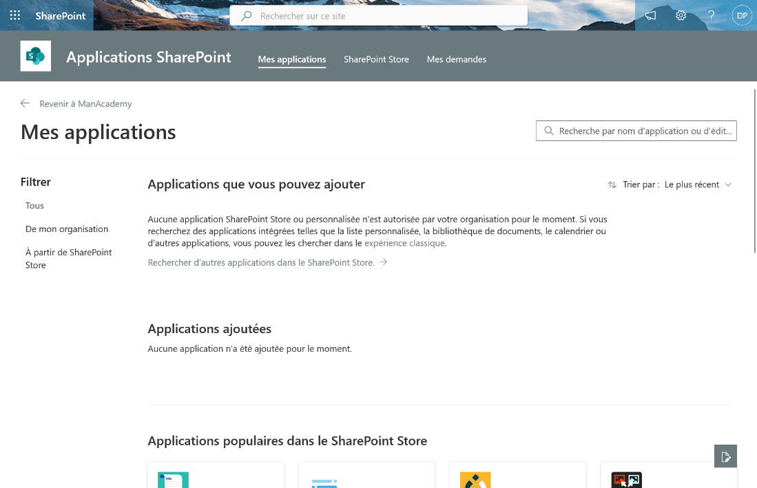 SharePoint 
Applications SharePoint 
Revenir à ManAcademy 
Mes applications 
Rechercher sur ce site 
Mes applications 
SharePoint Store 
Mes demandes 
Q Recherche par nom d'application ou d'édit... 
Filtrer 
Tous 
De mon organisation 
À partir de SharePoint 
Store 
Applications que vous pouvez ajouter 
Aucune application SharePoint Store ou personnalisée n'est autorisée par votre organisation pour le moment. Si vous 
recherchez des applications intégrées telles que la liste personnalisée, la bibliothèque de documents, le calendrier ou 
d'autres applications, vous pouvez les chercher dans le expérience classique. 
Rechercher d'autres applications dans le SharePoint Store. 
Applications ajoutées 
Aucune application n'a été ajoutée pour le moment. 
Applications populaires dans le SharePoint Store 
'W Trier par : 
Le plus récent v 