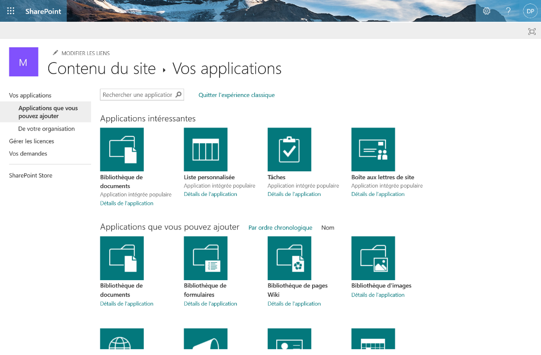 SharePoint 
MODIFIER LES LIENS 
Contenu du site Vos applications 
Vos applications 
Applications que vous 
pouvez ajouter 
De votre organisation 
Gérer les licences 
Vos demandes 
SharePoint Store 
Rechercher une applicatior p Quitter l'expérience classique 
Applications intéressantes 
Bibliothèque de 
documents 
Application intégrée populaire 
Détails de l'application 
Liste personnalisée 
Application intégrée populaire 
Détails de l'application 
Tâches 
Application intégrée populaire 
Détails de l'application 
Applications que vous pouvez ajouter 
Bibliothèque de 
documents 
Détails de l'application 
Bibliothèque de 
formulaires 
Détails de l'application 
Par ordre chronologique Nom 
Bibliothèque de pages 
Wiki 
Détails de l'application 
Boîte aux lettres de site 
Application intégrée populaire 
Détails de l'application 
Bibliothèque d'images 
Détails de l'application 