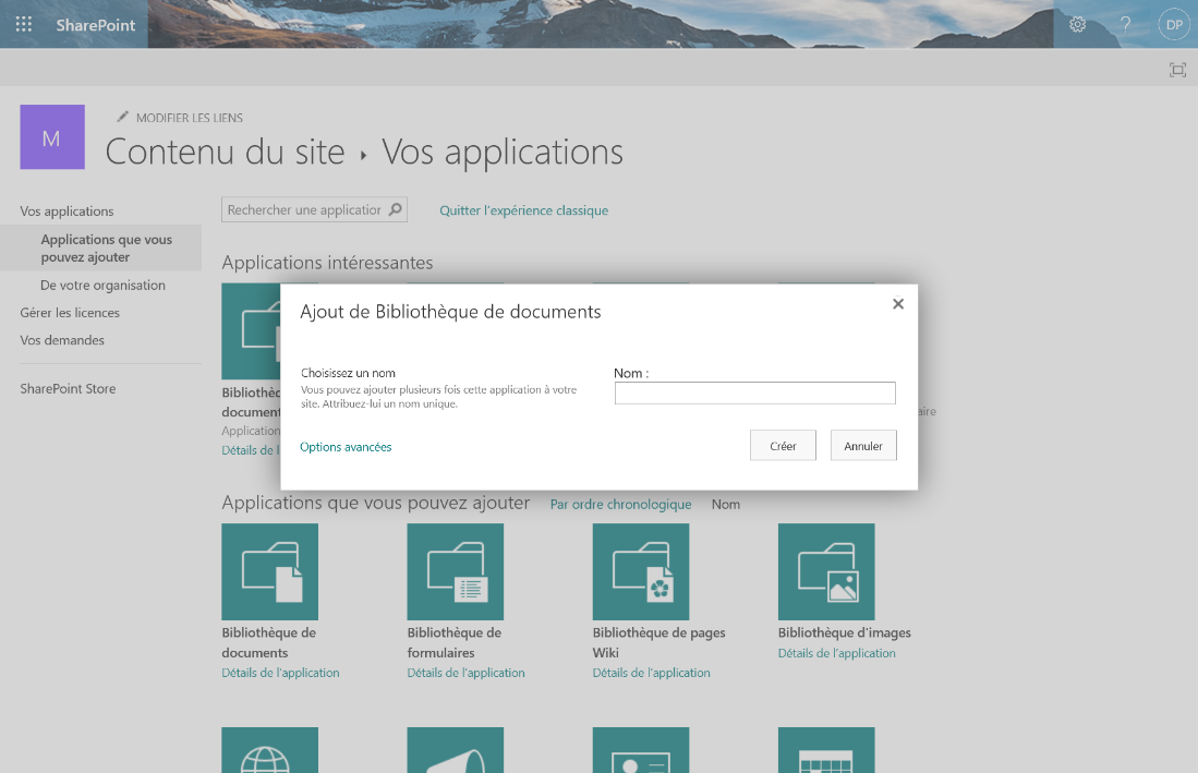 SharePoint 
MODIFIER LES LIENS 
Contenu du site Vos applications 
Vos applications 
Applications que vous 
pouvez ajouter 
De votre organisation 
Gérer les licences 
Vos demandes 
SharePoint Store 
Rechercher une applicatior p 
Applications intéressantes 
Quitter l'expérience classique 
x 
Bibliothè 
docume 
Applicatio 
Détails de 
Ajout de Bibliothèque de documents 
Choisissez un nom 
Vous pouvez ajouter plusieurs fois cette application à votre 
site. Attribuez-lui un nom unique. 
Options avancées 
Nom : 
Créer 
Annuler 
Applications que vous pouvez ajou 
Par ordre chronologique 
Nom 
Bibliothèque de 
documents 
Détails de l'application 
Bibliothèque de 
formulaires 
Détails de l'application 
Bibliothèque de pages 
Wiki 
Détails de l'application 
Bibliothèque d'images 
Détails de l'application 